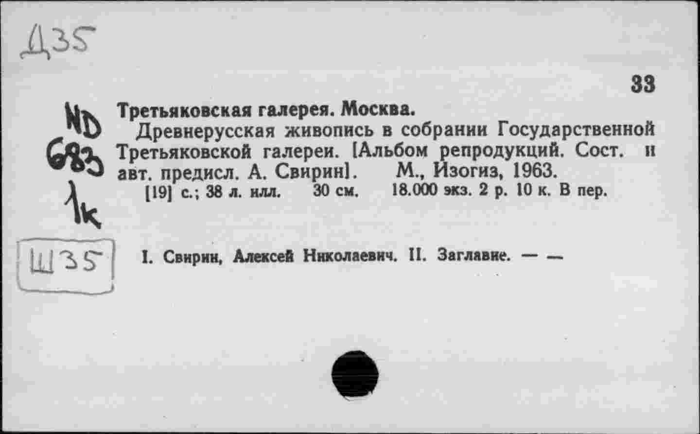 ﻿33
Ux Третьяковская галерея. Москва.
"D Древнерусская живопись в собрании Государственной
Otto. Третьяковской галереи. [Альбом репродукций. Сост. и авт. предисл. А. Свирин!. М., Изогиз, 1963.
1	[19) с.; 38 л. илл. 30 см. 18.000 экз. 2 р. 10 к. В пер.
I. Свирин, Алексей Николаевич. II. Заглавие. — —